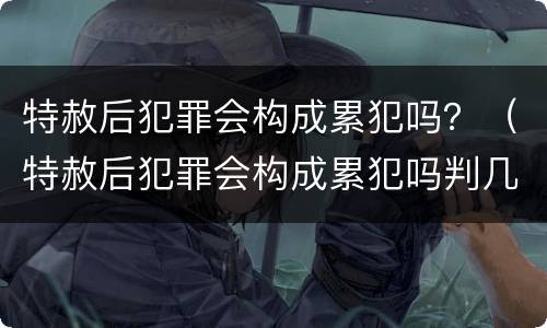 特赦后犯罪会构成累犯吗？（特赦后犯罪会构成累犯吗判几年）