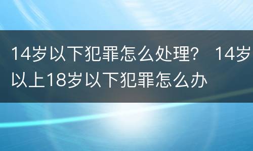 14岁以下犯罪怎么处理？ 14岁以上18岁以下犯罪怎么办