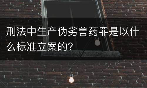 刑法中生产伪劣兽药罪是以什么标准立案的?