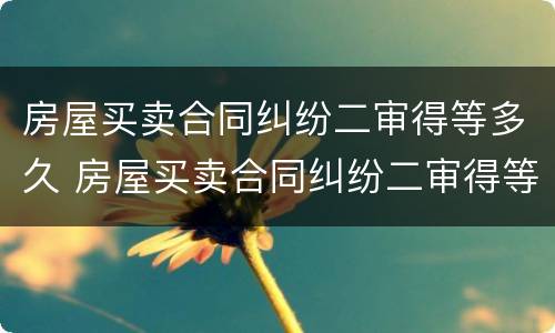 房屋买卖合同纠纷二审得等多久 房屋买卖合同纠纷二审得等多久结案