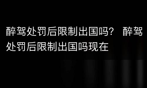 醉驾处罚后限制出国吗？ 醉驾处罚后限制出国吗现在