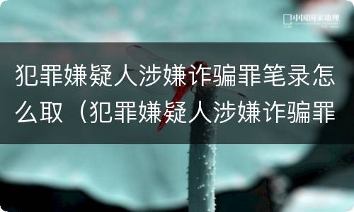 犯罪嫌疑人涉嫌诈骗罪笔录怎么取（犯罪嫌疑人涉嫌诈骗罪笔录怎么取消）