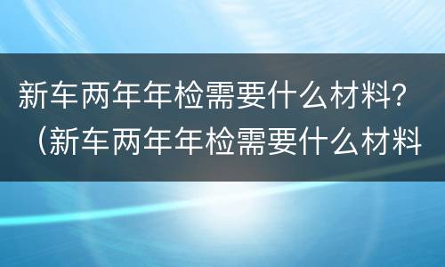 新车两年年检需要什么材料？（新车两年年检需要什么材料）