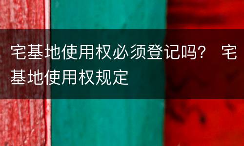 宅基地使用权必须登记吗？ 宅基地使用权规定