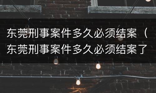 东莞刑事案件多久必须结案（东莞刑事案件多久必须结案了）