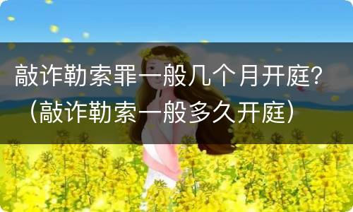 敲诈勒索罪一般几个月开庭？（敲诈勒索一般多久开庭）