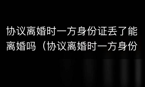 协议离婚时一方身份证丢了能离婚吗（协议离婚时一方身份证丢了能离婚吗怎么离）
