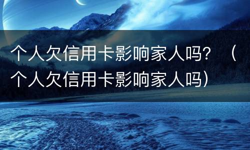 个人欠信用卡影响家人吗？（个人欠信用卡影响家人吗）
