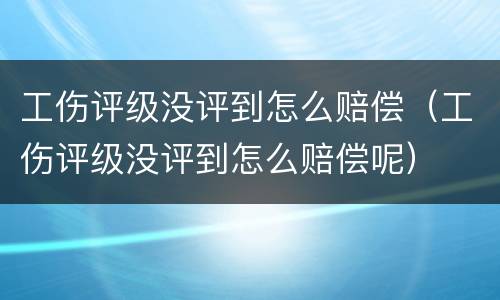 工伤评级没评到怎么赔偿（工伤评级没评到怎么赔偿呢）