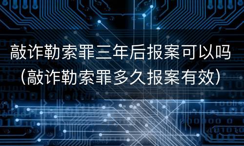 敲诈勒索罪三年后报案可以吗（敲诈勒索罪多久报案有效）