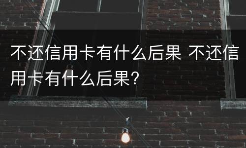 不还信用卡有什么后果 不还信用卡有什么后果?