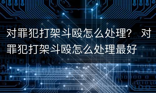 对罪犯打架斗殴怎么处理？ 对罪犯打架斗殴怎么处理最好