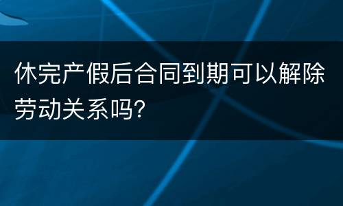 休完产假后合同到期可以解除劳动关系吗？