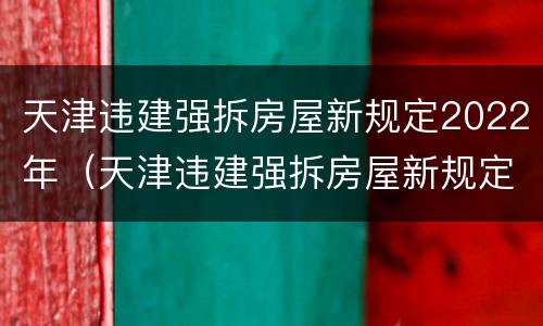 天津违建强拆房屋新规定2022年（天津违建强拆房屋新规定2022年解读）