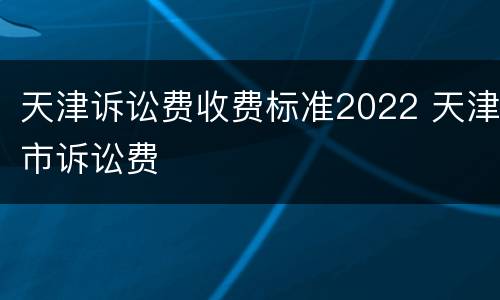 天津诉讼费收费标准2022 天津市诉讼费