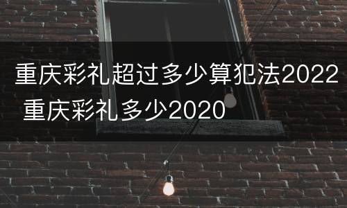 重庆彩礼超过多少算犯法2022 重庆彩礼多少2020