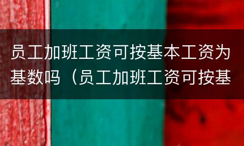 员工加班工资可按基本工资为基数吗（员工加班工资可按基本工资为基数吗合法吗）