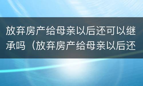放弃房产给母亲以后还可以继承吗（放弃房产给母亲以后还可以继承吗知乎）