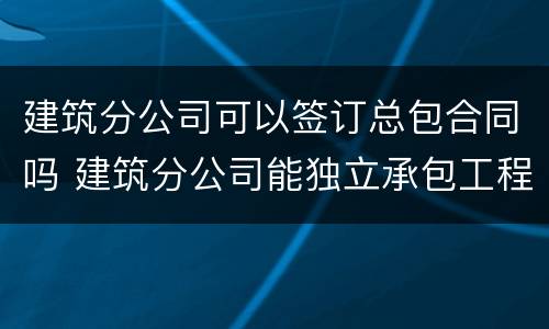 建筑分公司可以签订总包合同吗 建筑分公司能独立承包工程吗