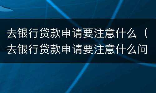 去银行贷款申请要注意什么（去银行贷款申请要注意什么问题）