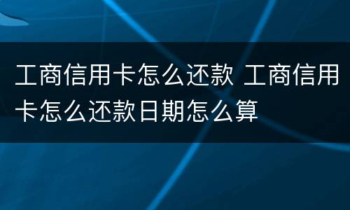工商信用卡怎么还款 工商信用卡怎么还款日期怎么算