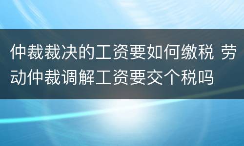 仲裁裁决的工资要如何缴税 劳动仲裁调解工资要交个税吗