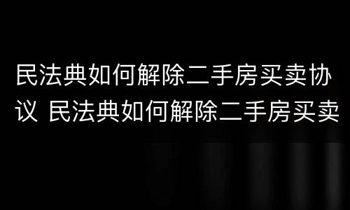 民法典如何解除二手房买卖协议 民法典如何解除二手房买卖协议合同