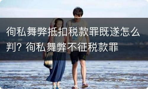徇私舞弊抵扣税款罪既遂怎么判? 徇私舞弊不征税款罪