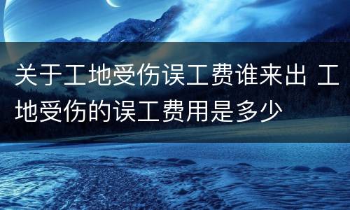 关于工地受伤误工费谁来出 工地受伤的误工费用是多少