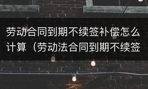 劳动合同到期不续签补偿怎么计算（劳动法合同到期不续签赔偿怎么算）
