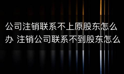 公司注销联系不上原股东怎么办 注销公司联系不到股东怎么办