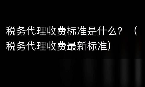 税务代理收费标准是什么？（税务代理收费最新标准）