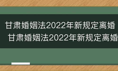甘肃婚姻法2022年新规定离婚 甘肃婚姻法2022年新规定离婚财产分割