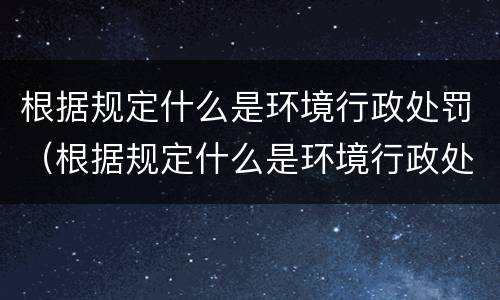 根据规定什么是环境行政处罚（根据规定什么是环境行政处罚范围）