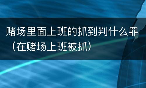 赌场里面上班的抓到判什么罪（在赌场上班被抓）