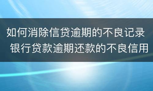 如何消除信贷逾期的不良记录 银行贷款逾期还款的不良信用记录怎么消除