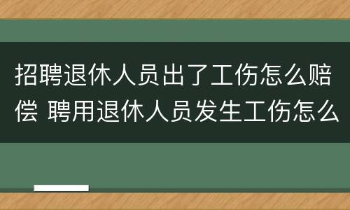招聘退休人员出了工伤怎么赔偿 聘用退休人员发生工伤怎么办