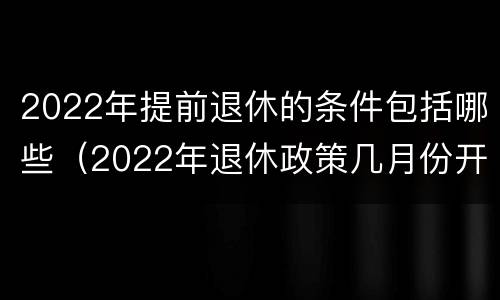 2022年提前退休的条件包括哪些（2022年退休政策几月份开始）
