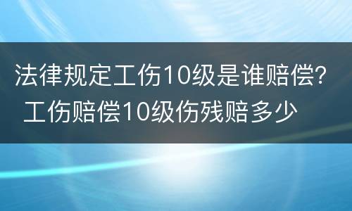 法律规定工伤10级是谁赔偿？ 工伤赔偿10级伤残赔多少