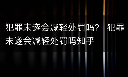 犯罪未遂会减轻处罚吗？ 犯罪未遂会减轻处罚吗知乎