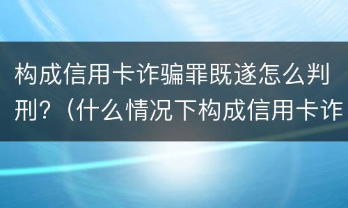构成信用卡诈骗罪既遂怎么判刑?（什么情况下构成信用卡诈骗罪）