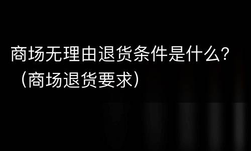 商场无理由退货条件是什么？（商场退货要求）