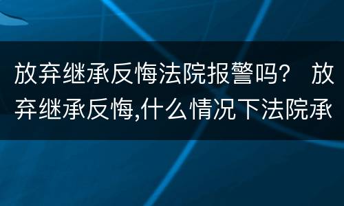 放弃继承反悔法院报警吗？ 放弃继承反悔,什么情况下法院承认