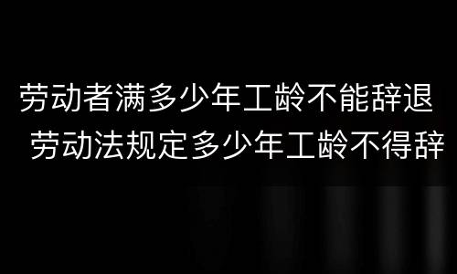 劳动者满多少年工龄不能辞退 劳动法规定多少年工龄不得辞退