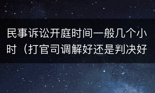 民事诉讼开庭时间一般几个小时（打官司调解好还是判决好）