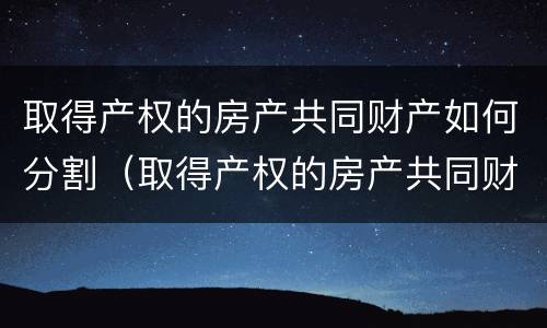 取得产权的房产共同财产如何分割（取得产权的房产共同财产如何分割给个人）