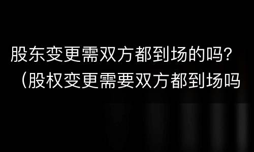 股东变更需双方都到场的吗？（股权变更需要双方都到场吗）