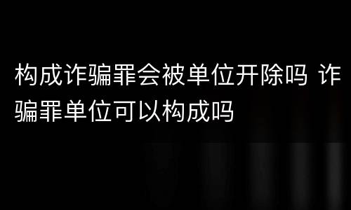 构成诈骗罪会被单位开除吗 诈骗罪单位可以构成吗