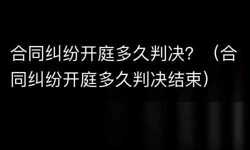合同纠纷开庭多久判决？（合同纠纷开庭多久判决结束）