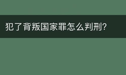 犯了背叛国家罪怎么判刑?